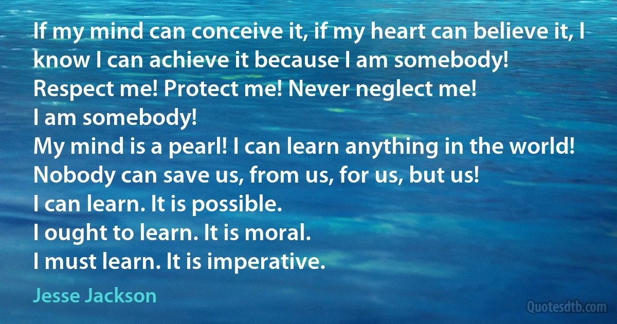 If my mind can conceive it, if my heart can believe it, I know I can achieve it because I am somebody!
Respect me! Protect me! Never neglect me!
I am somebody!
My mind is a pearl! I can learn anything in the world!
Nobody can save us, from us, for us, but us!
I can learn. It is possible.
I ought to learn. It is moral.
I must learn. It is imperative. (Jesse Jackson)