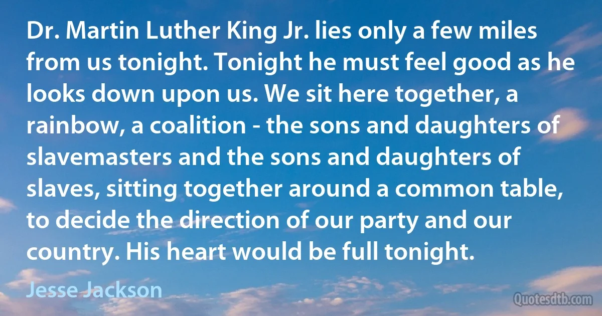 Dr. Martin Luther King Jr. lies only a few miles from us tonight. Tonight he must feel good as he looks down upon us. We sit here together, a rainbow, a coalition - the sons and daughters of slavemasters and the sons and daughters of slaves, sitting together around a common table, to decide the direction of our party and our country. His heart would be full tonight. (Jesse Jackson)