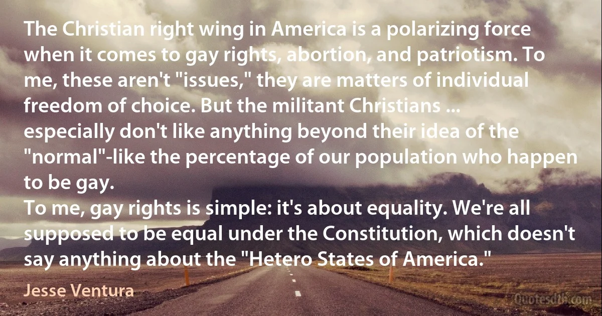 The Christian right wing in America is a polarizing force when it comes to gay rights, abortion, and patriotism. To me, these aren't "issues," they are matters of individual freedom of choice. But the militant Christians ... especially don't like anything beyond their idea of the "normal"-like the percentage of our population who happen to be gay.
To me, gay rights is simple: it's about equality. We're all supposed to be equal under the Constitution, which doesn't say anything about the "Hetero States of America." (Jesse Ventura)