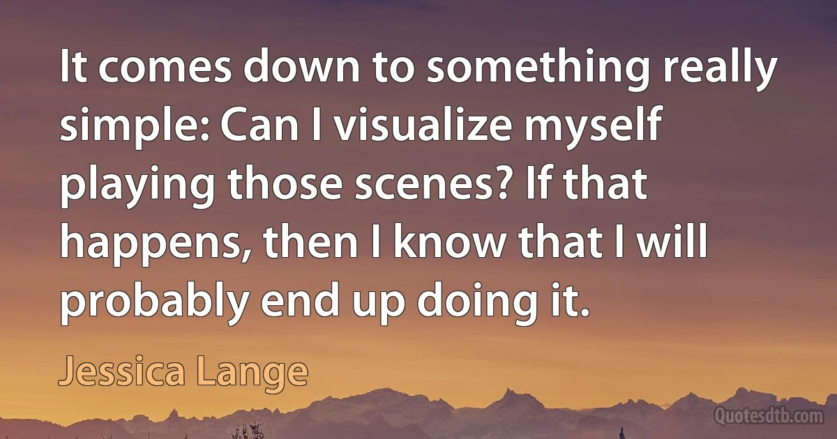 It comes down to something really simple: Can I visualize myself playing those scenes? If that happens, then I know that I will probably end up doing it. (Jessica Lange)