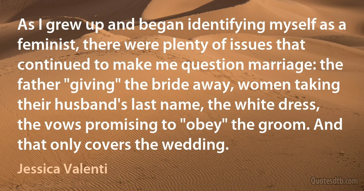 As I grew up and began identifying myself as a feminist, there were plenty of issues that continued to make me question marriage: the father "giving" the bride away, women taking their husband's last name, the white dress, the vows promising to "obey" the groom. And that only covers the wedding. (Jessica Valenti)