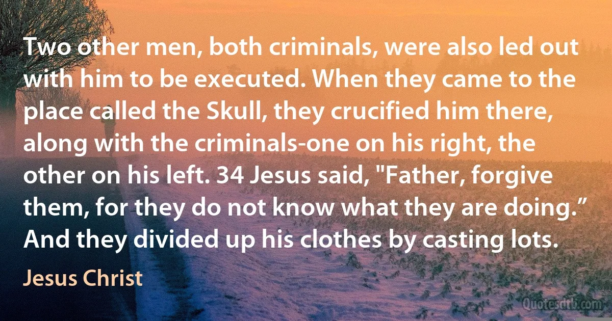 Two other men, both criminals, were also led out with him to be executed. When they came to the place called the Skull, they crucified him there, along with the criminals-one on his right, the other on his left. 34 Jesus said, "Father, forgive them, for they do not know what they are doing.” And they divided up his clothes by casting lots. (Jesus Christ)