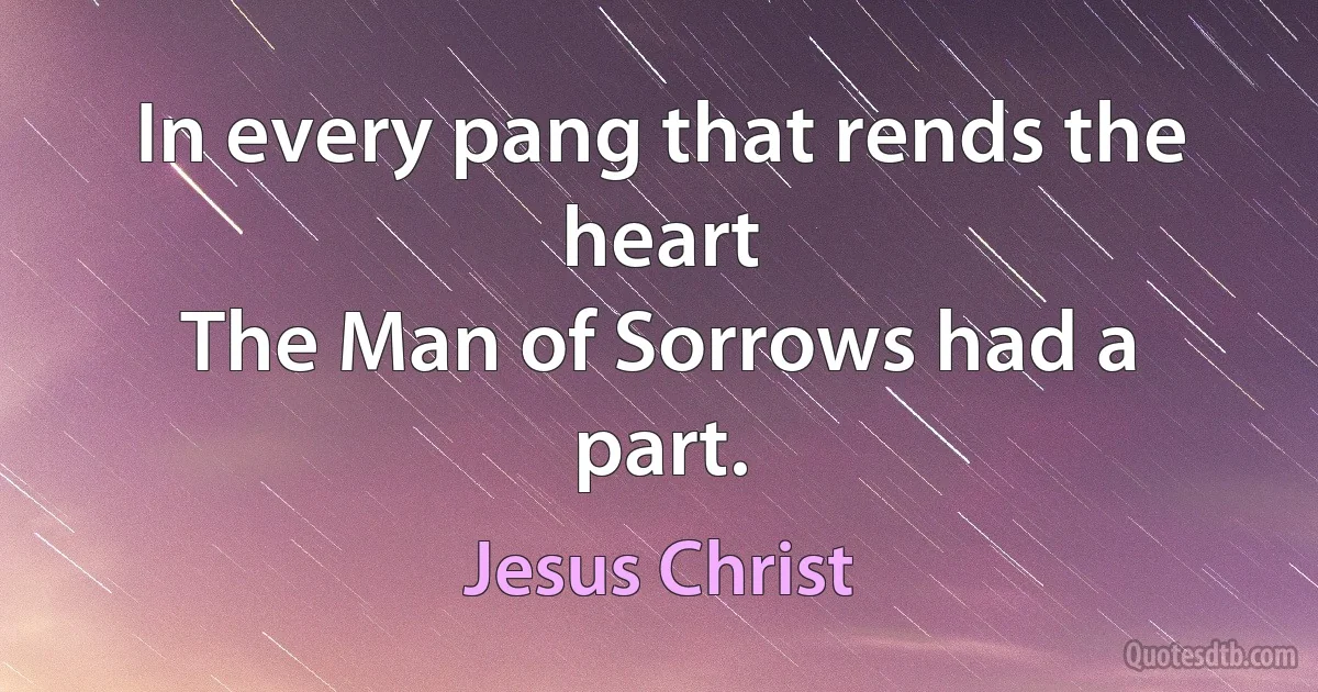 In every pang that rends the heart
The Man of Sorrows had a part. (Jesus Christ)