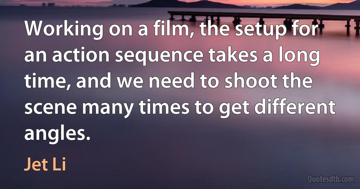 Working on a film, the setup for an action sequence takes a long time, and we need to shoot the scene many times to get different angles. (Jet Li)