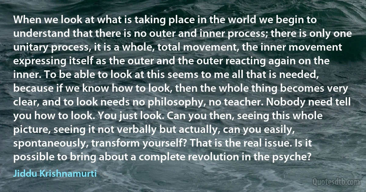 When we look at what is taking place in the world we begin to understand that there is no outer and inner process; there is only one unitary process, it is a whole, total movement, the inner movement expressing itself as the outer and the outer reacting again on the inner. To be able to look at this seems to me all that is needed, because if we know how to look, then the whole thing becomes very clear, and to look needs no philosophy, no teacher. Nobody need tell you how to look. You just look. Can you then, seeing this whole picture, seeing it not verbally but actually, can you easily, spontaneously, transform yourself? That is the real issue. Is it possible to bring about a complete revolution in the psyche? (Jiddu Krishnamurti)