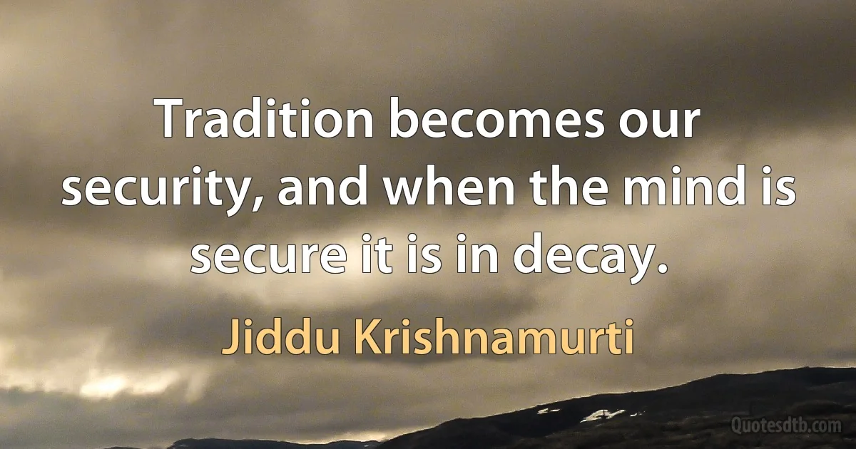 Tradition becomes our security, and when the mind is secure it is in decay. (Jiddu Krishnamurti)