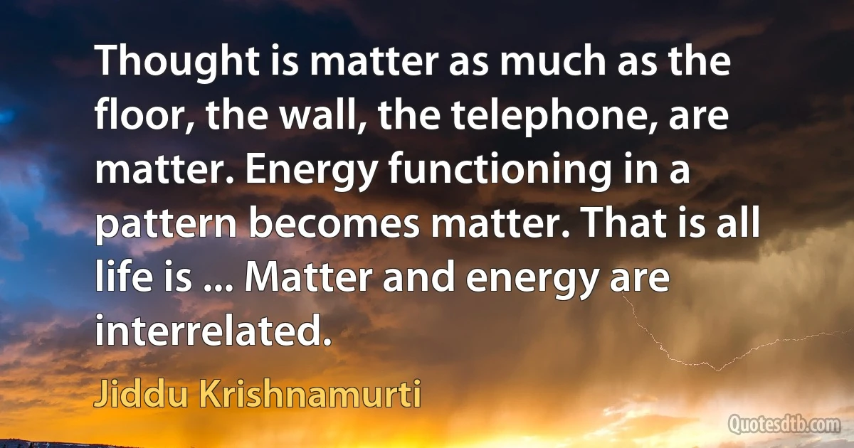 Thought is matter as much as the floor, the wall, the telephone, are matter. Energy functioning in a pattern becomes matter. That is all life is ... Matter and energy are interrelated. (Jiddu Krishnamurti)