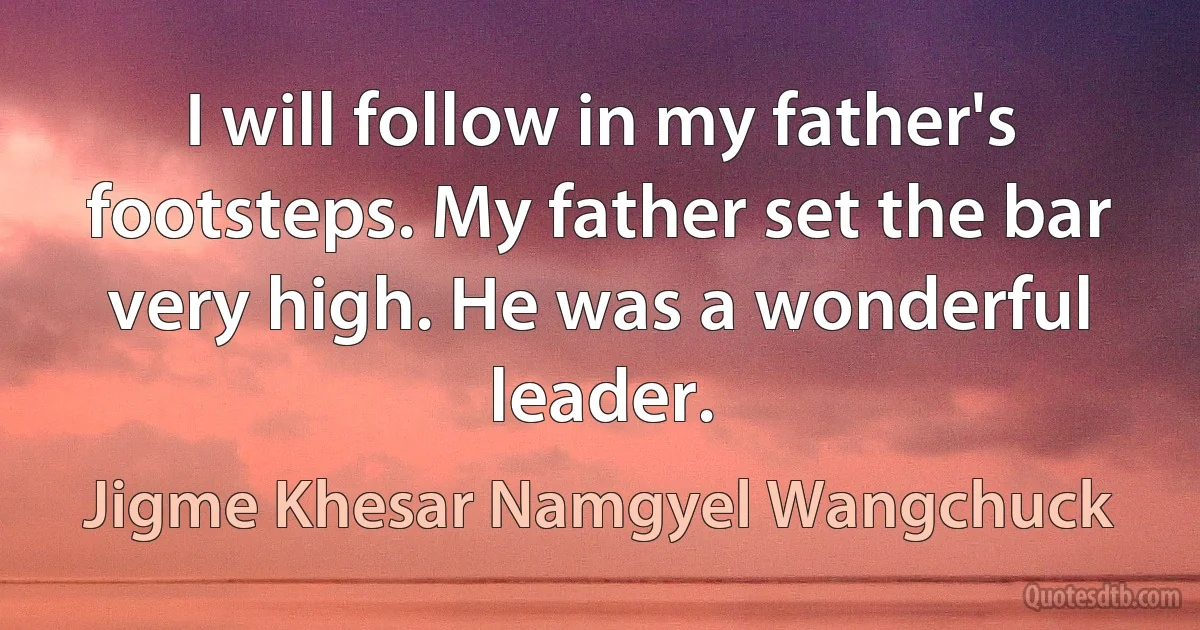 I will follow in my father's footsteps. My father set the bar very high. He was a wonderful leader. (Jigme Khesar Namgyel Wangchuck)