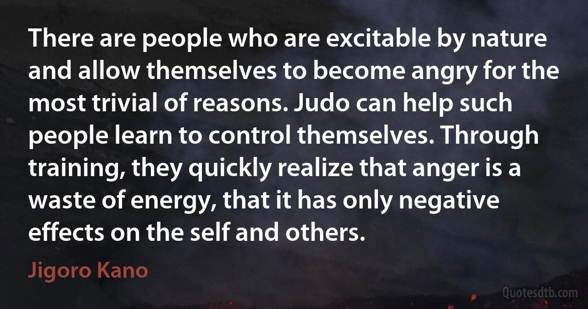 There are people who are excitable by nature and allow themselves to become angry for the most trivial of reasons. Judo can help such people learn to control themselves. Through training, they quickly realize that anger is a waste of energy, that it has only negative effects on the self and others. (Jigoro Kano)