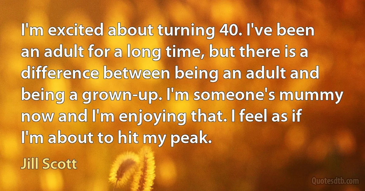 I'm excited about turning 40. I've been an adult for a long time, but there is a difference between being an adult and being a grown-up. I'm someone's mummy now and I'm enjoying that. I feel as if I'm about to hit my peak. (Jill Scott)