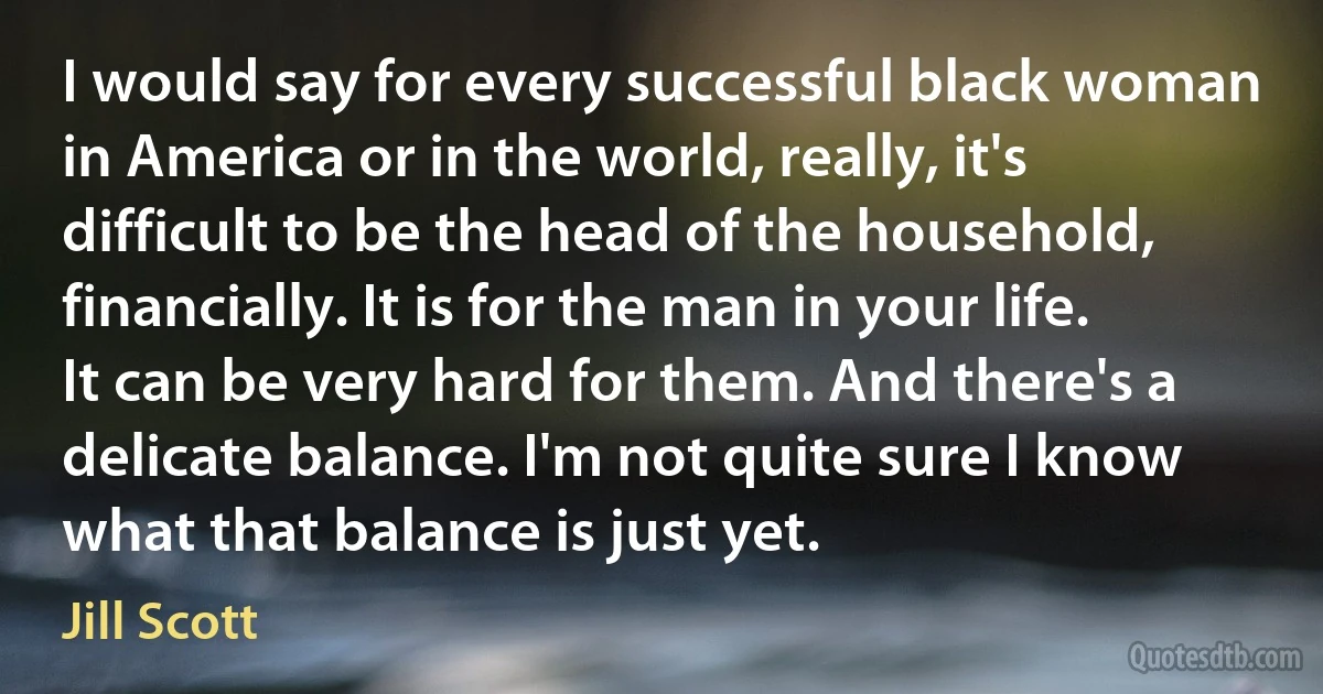 I would say for every successful black woman in America or in the world, really, it's difficult to be the head of the household, financially. It is for the man in your life. It can be very hard for them. And there's a delicate balance. I'm not quite sure I know what that balance is just yet. (Jill Scott)