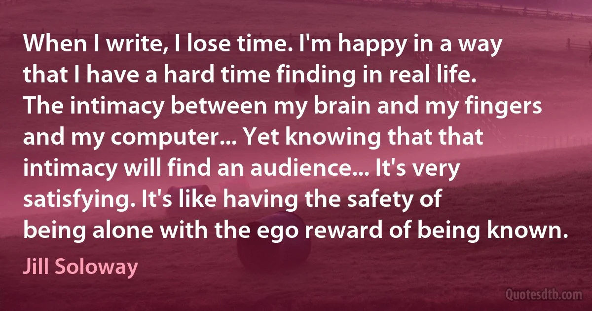 When I write, I lose time. I'm happy in a way that I have a hard time finding in real life. The intimacy between my brain and my fingers and my computer... Yet knowing that that intimacy will find an audience... It's very satisfying. It's like having the safety of being alone with the ego reward of being known. (Jill Soloway)