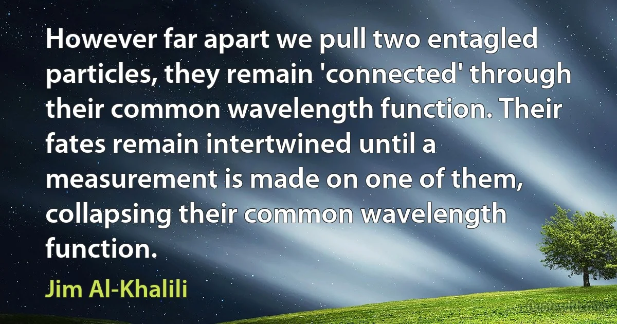 However far apart we pull two entagled particles, they remain 'connected' through their common wavelength function. Their fates remain intertwined until a measurement is made on one of them, collapsing their common wavelength function. (Jim Al-Khalili)