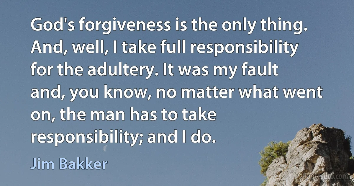 God's forgiveness is the only thing. And, well, I take full responsibility for the adultery. It was my fault and, you know, no matter what went on, the man has to take responsibility; and I do. (Jim Bakker)