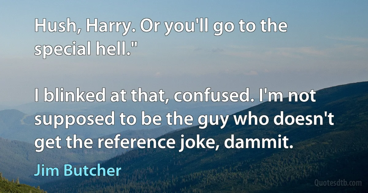 Hush, Harry. Or you'll go to the special hell."

I blinked at that, confused. I'm not supposed to be the guy who doesn't get the reference joke, dammit. (Jim Butcher)