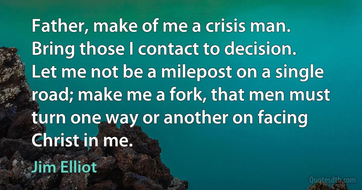 Father, make of me a crisis man. Bring those I contact to decision. Let me not be a milepost on a single road; make me a fork, that men must turn one way or another on facing Christ in me. (Jim Elliot)