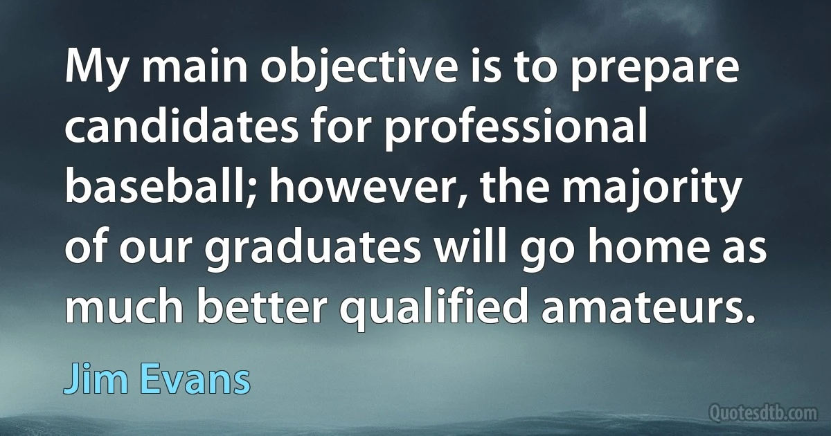 My main objective is to prepare candidates for professional baseball; however, the majority of our graduates will go home as much better qualified amateurs. (Jim Evans)