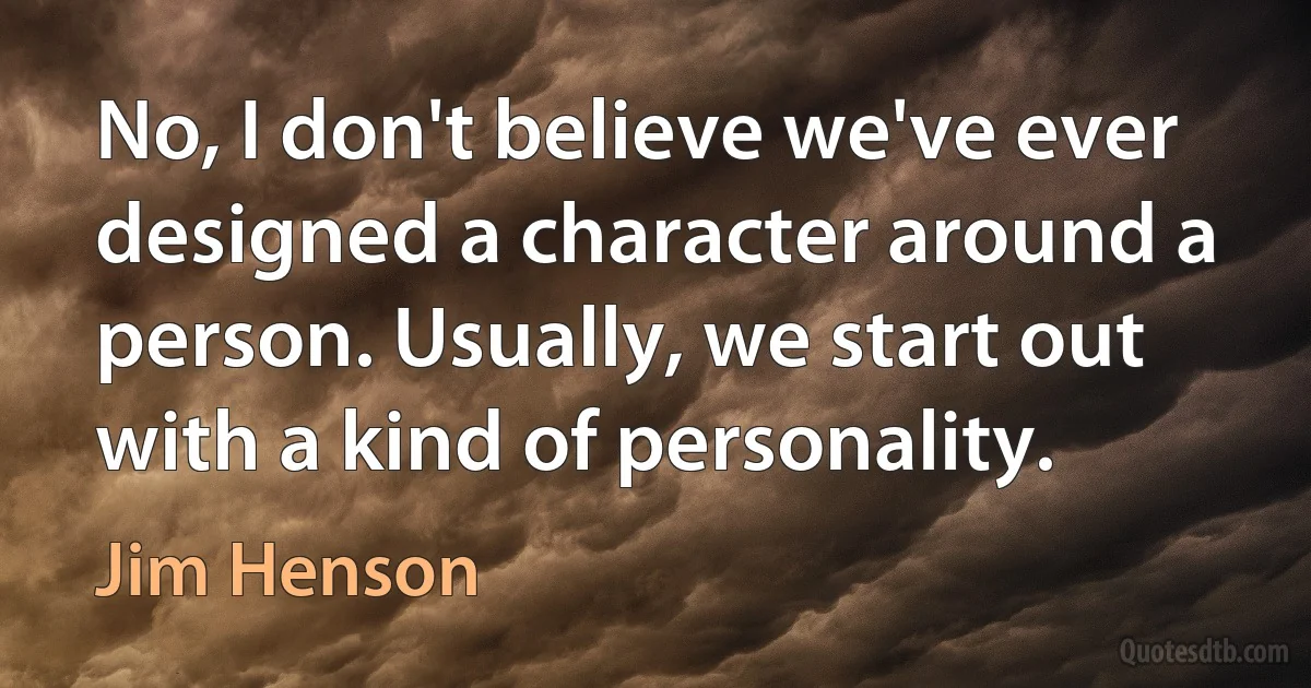 No, I don't believe we've ever designed a character around a person. Usually, we start out with a kind of personality. (Jim Henson)