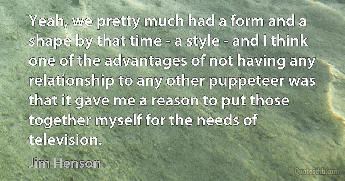 Yeah, we pretty much had a form and a shape by that time - a style - and I think one of the advantages of not having any relationship to any other puppeteer was that it gave me a reason to put those together myself for the needs of television. (Jim Henson)