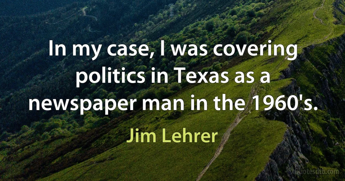 In my case, I was covering politics in Texas as a newspaper man in the 1960's. (Jim Lehrer)