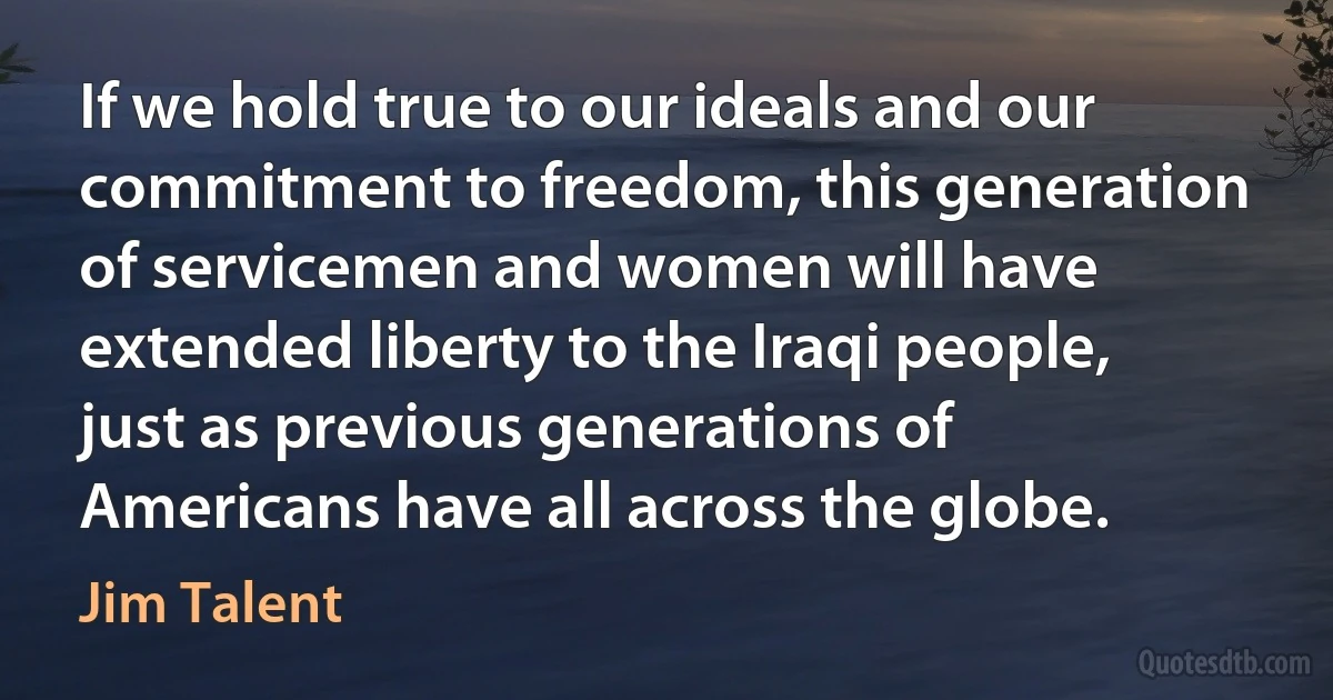 If we hold true to our ideals and our commitment to freedom, this generation of servicemen and women will have extended liberty to the Iraqi people, just as previous generations of Americans have all across the globe. (Jim Talent)