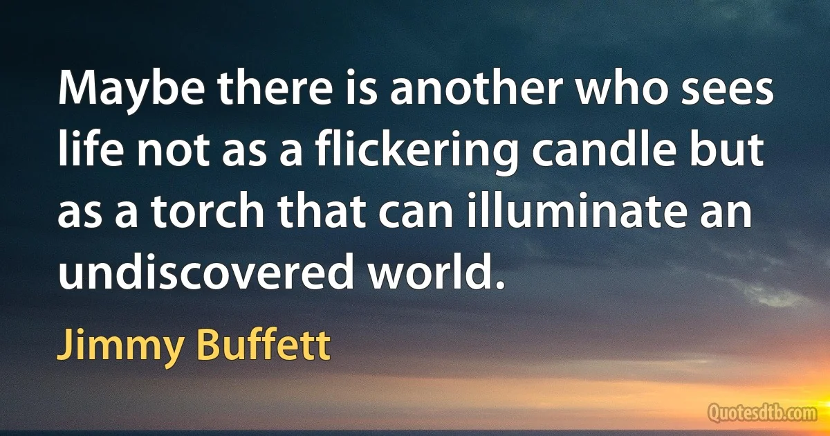 Maybe there is another who sees life not as a flickering candle but as a torch that can illuminate an undiscovered world. (Jimmy Buffett)