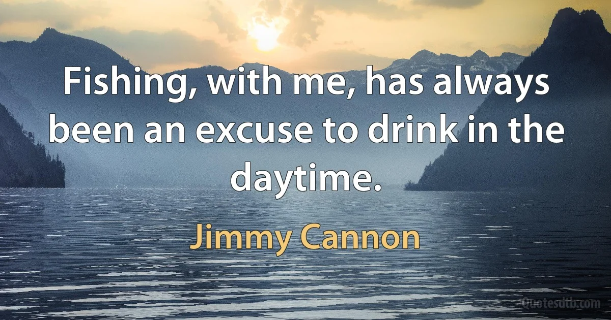 Fishing, with me, has always been an excuse to drink in the daytime. (Jimmy Cannon)