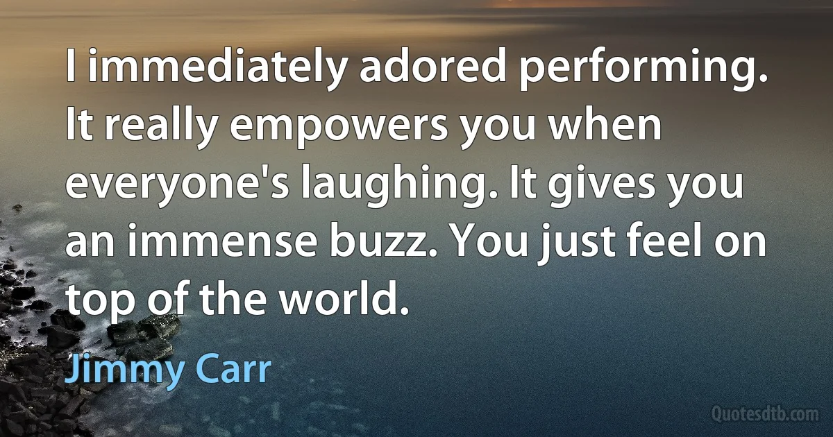 I immediately adored performing. It really empowers you when everyone's laughing. It gives you an immense buzz. You just feel on top of the world. (Jimmy Carr)