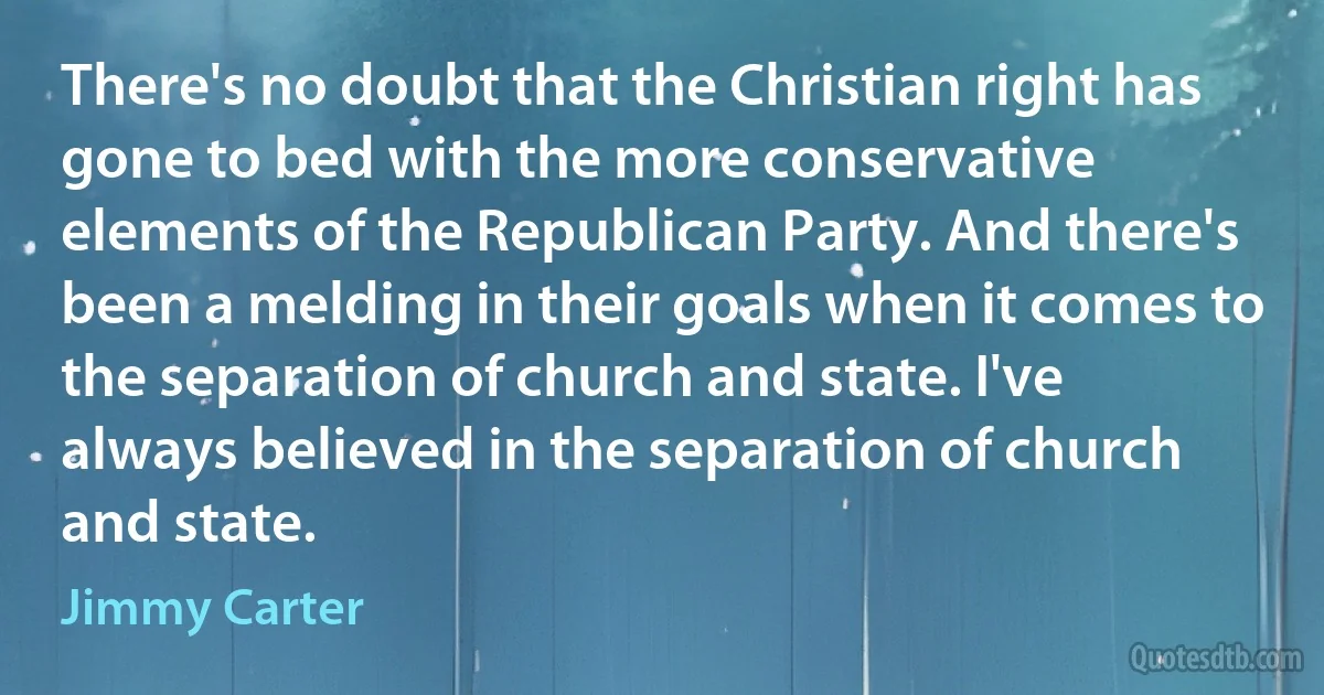 There's no doubt that the Christian right has gone to bed with the more conservative elements of the Republican Party. And there's been a melding in their goals when it comes to the separation of church and state. I've always believed in the separation of church and state. (Jimmy Carter)