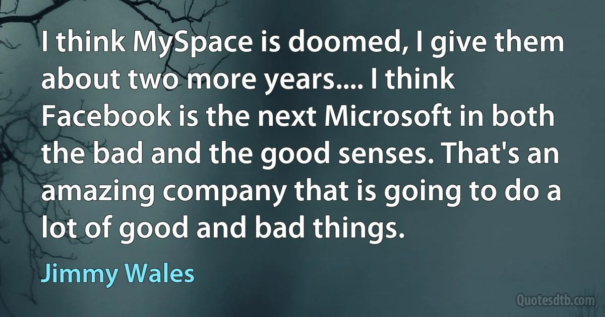 I think MySpace is doomed, I give them about two more years.... I think Facebook is the next Microsoft in both the bad and the good senses. That's an amazing company that is going to do a lot of good and bad things. (Jimmy Wales)