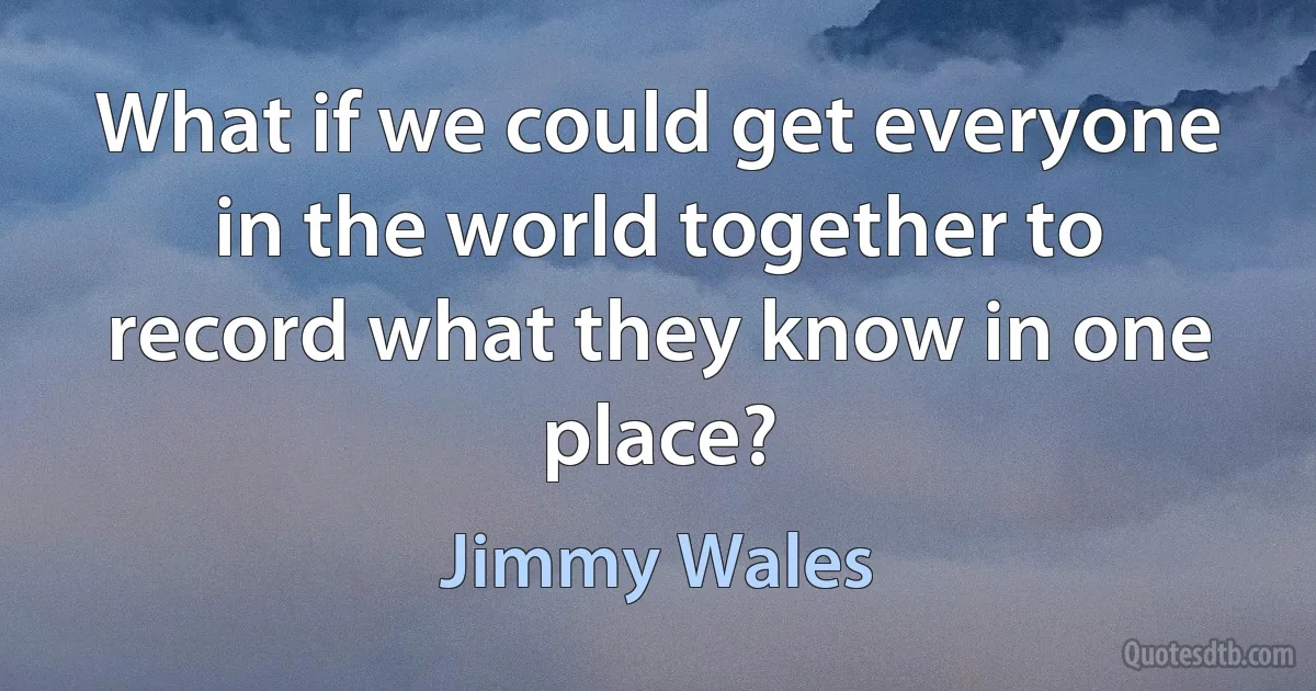 What if we could get everyone in the world together to record what they know in one place? (Jimmy Wales)