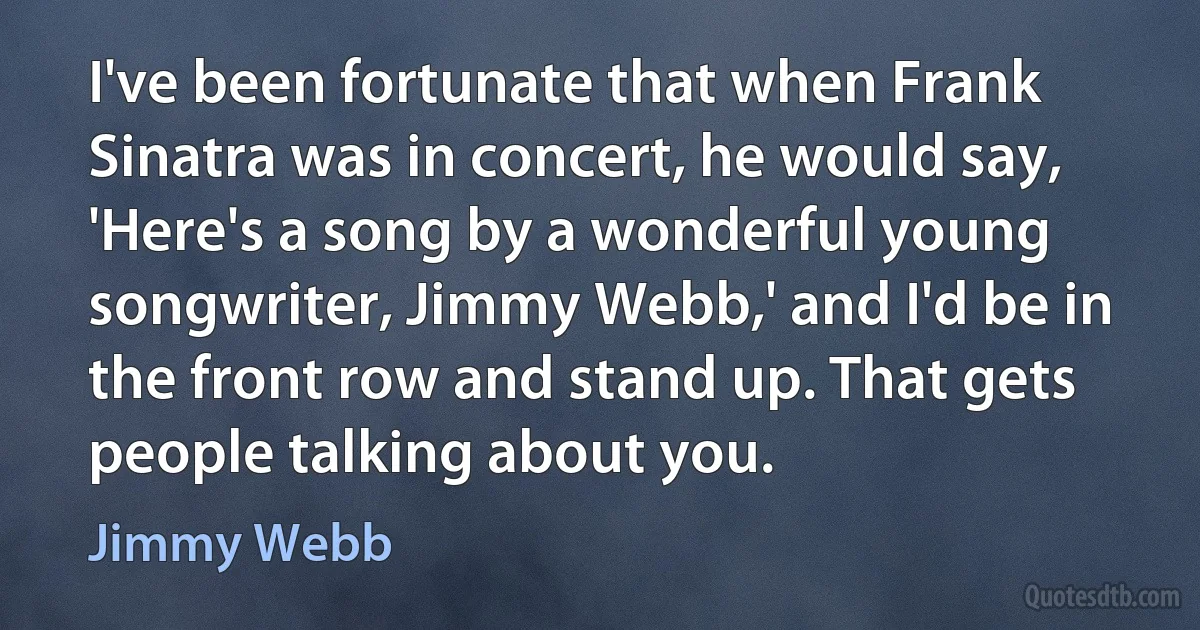 I've been fortunate that when Frank Sinatra was in concert, he would say, 'Here's a song by a wonderful young songwriter, Jimmy Webb,' and I'd be in the front row and stand up. That gets people talking about you. (Jimmy Webb)