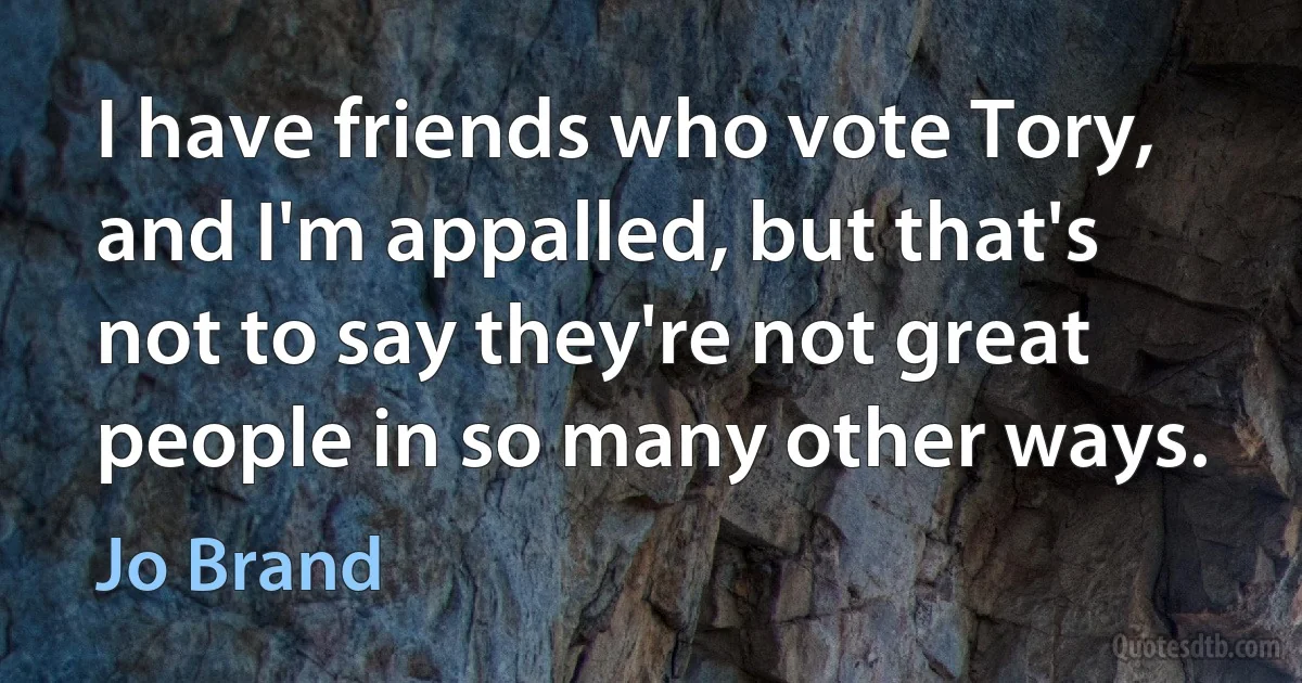 I have friends who vote Tory, and I'm appalled, but that's not to say they're not great people in so many other ways. (Jo Brand)