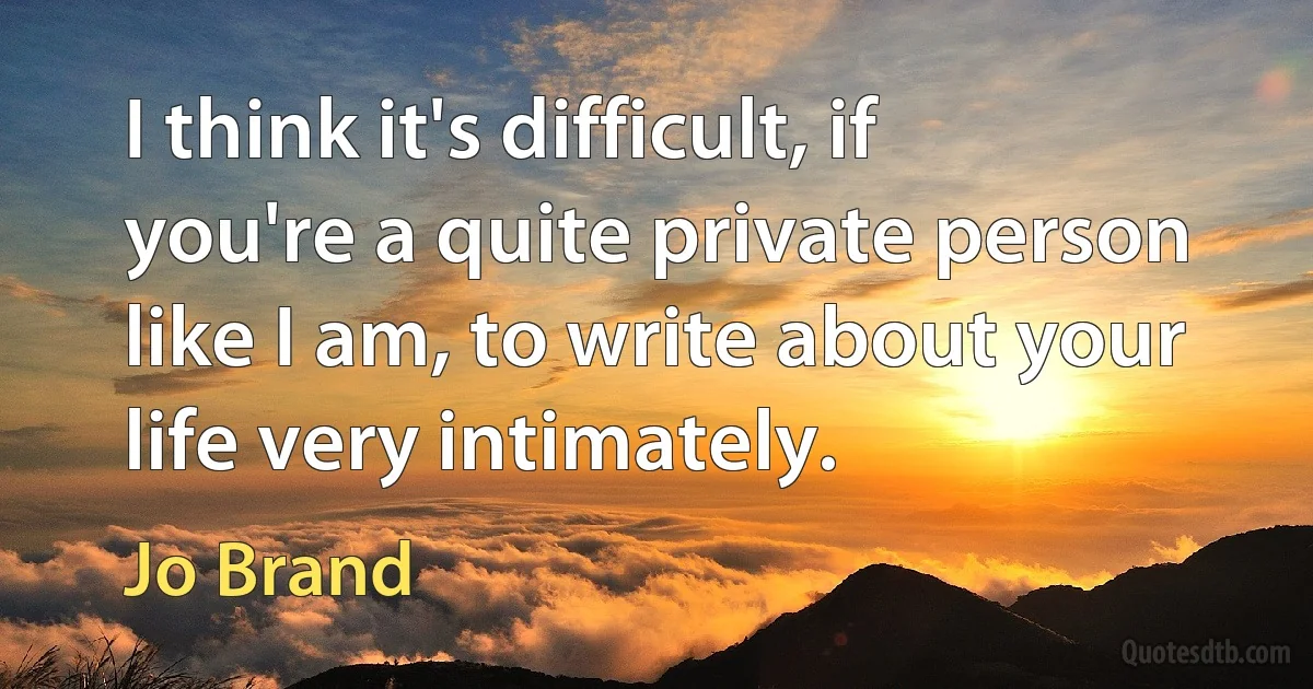 I think it's difficult, if you're a quite private person like I am, to write about your life very intimately. (Jo Brand)