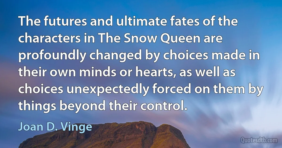 The futures and ultimate fates of the characters in The Snow Queen are profoundly changed by choices made in their own minds or hearts, as well as choices unexpectedly forced on them by things beyond their control. (Joan D. Vinge)