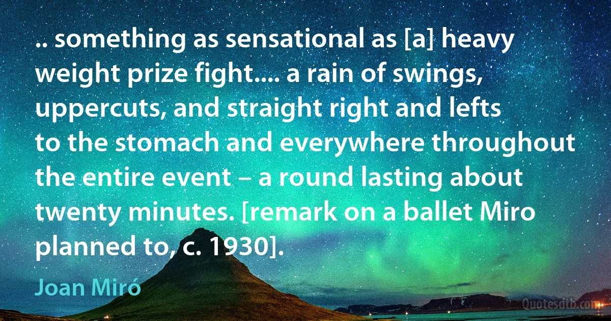 .. something as sensational as [a] heavy weight prize fight.... a rain of swings, uppercuts, and straight right and lefts to the stomach and everywhere throughout the entire event – a round lasting about twenty minutes. [remark on a ballet Miro planned to, c. 1930]. (Joan Miró)