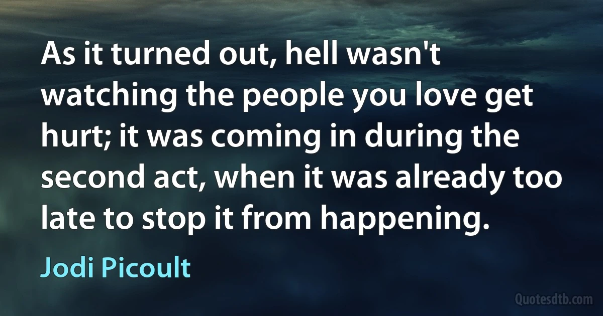 As it turned out, hell wasn't watching the people you love get hurt; it was coming in during the second act, when it was already too late to stop it from happening. (Jodi Picoult)