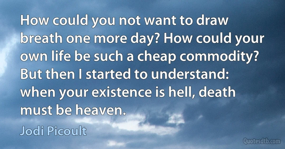 How could you not want to draw breath one more day? How could your own life be such a cheap commodity? But then I started to understand: when your existence is hell, death must be heaven. (Jodi Picoult)