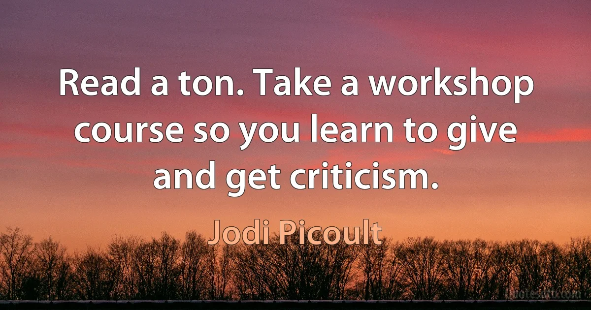 Read a ton. Take a workshop course so you learn to give and get criticism. (Jodi Picoult)