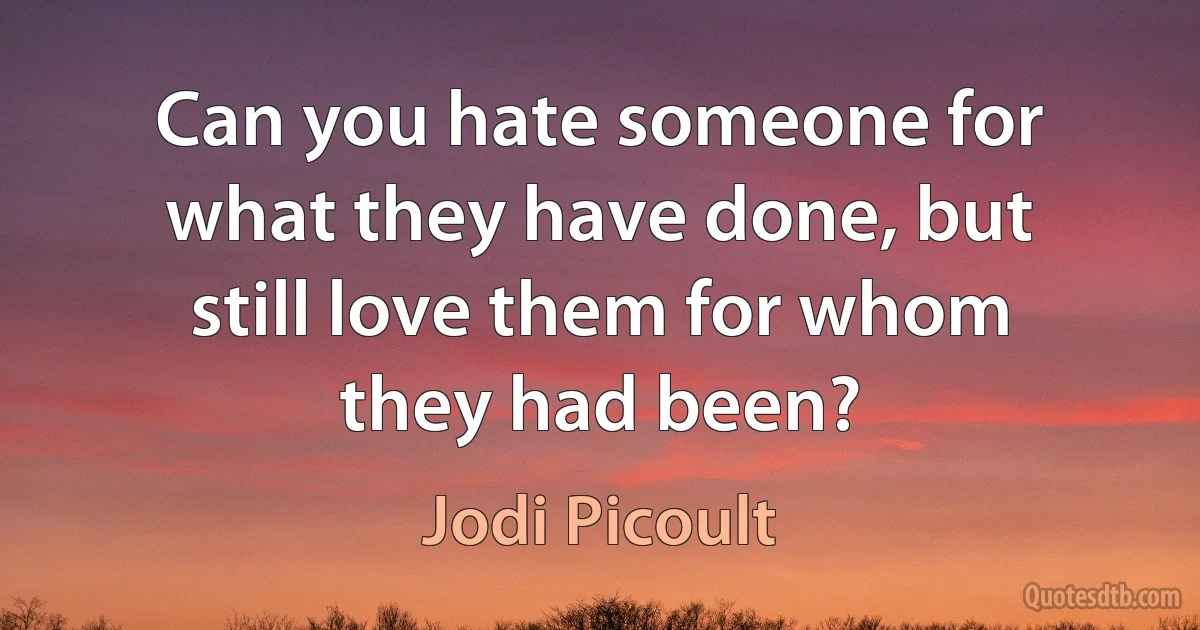 Can you hate someone for what they have done, but still love them for whom they had been? (Jodi Picoult)