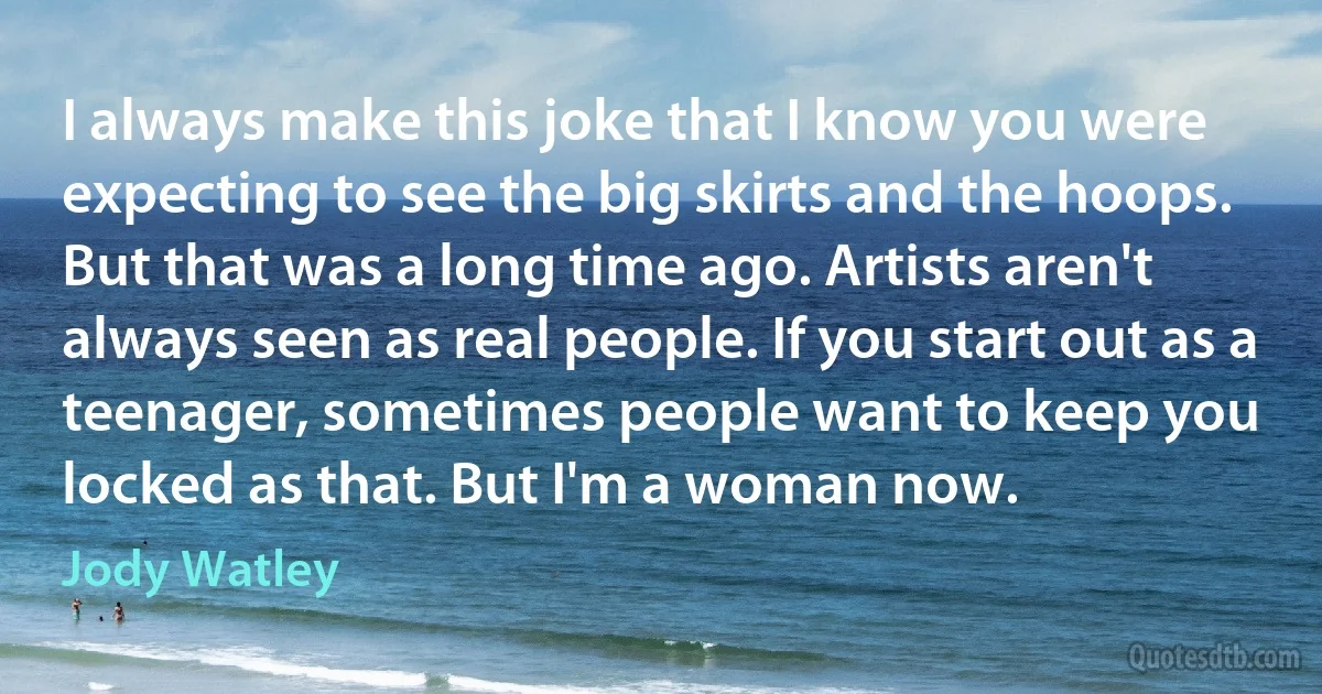 I always make this joke that I know you were expecting to see the big skirts and the hoops. But that was a long time ago. Artists aren't always seen as real people. If you start out as a teenager, sometimes people want to keep you locked as that. But I'm a woman now. (Jody Watley)