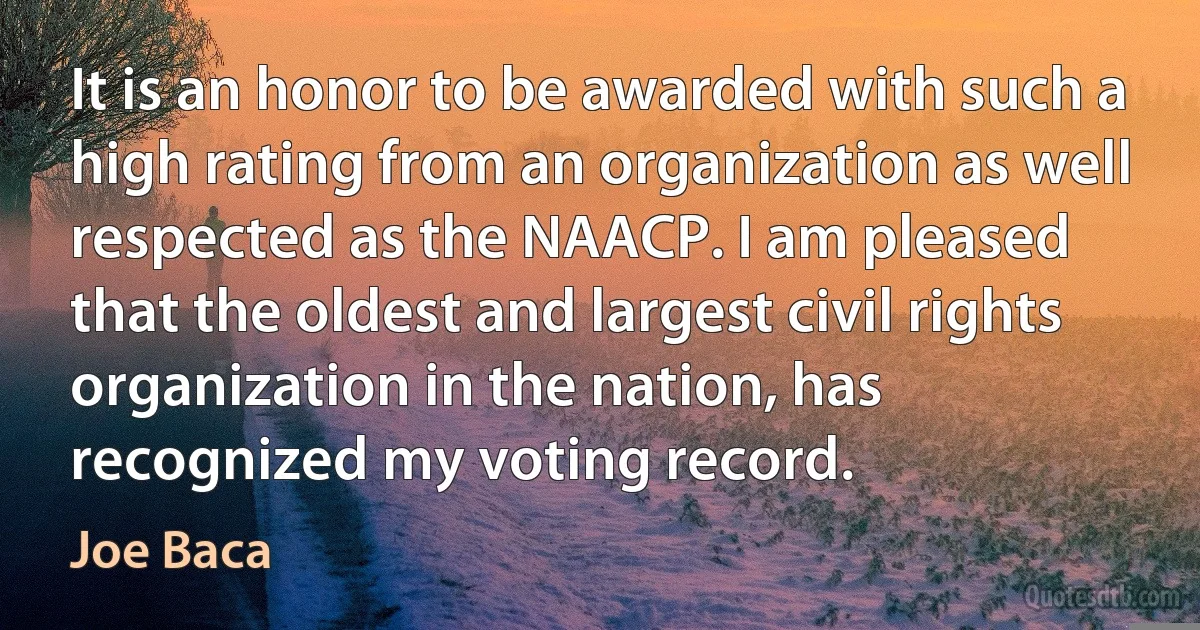 It is an honor to be awarded with such a high rating from an organization as well respected as the NAACP. I am pleased that the oldest and largest civil rights organization in the nation, has recognized my voting record. (Joe Baca)