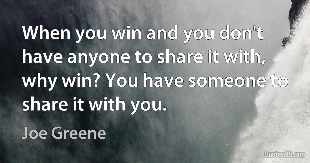 When you win and you don't have anyone to share it with, why win? You have someone to share it with you. (Joe Greene)