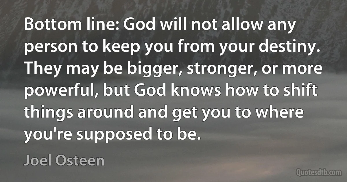 Bottom line: God will not allow any person to keep you from your destiny. They may be bigger, stronger, or more powerful, but God knows how to shift things around and get you to where you're supposed to be. (Joel Osteen)