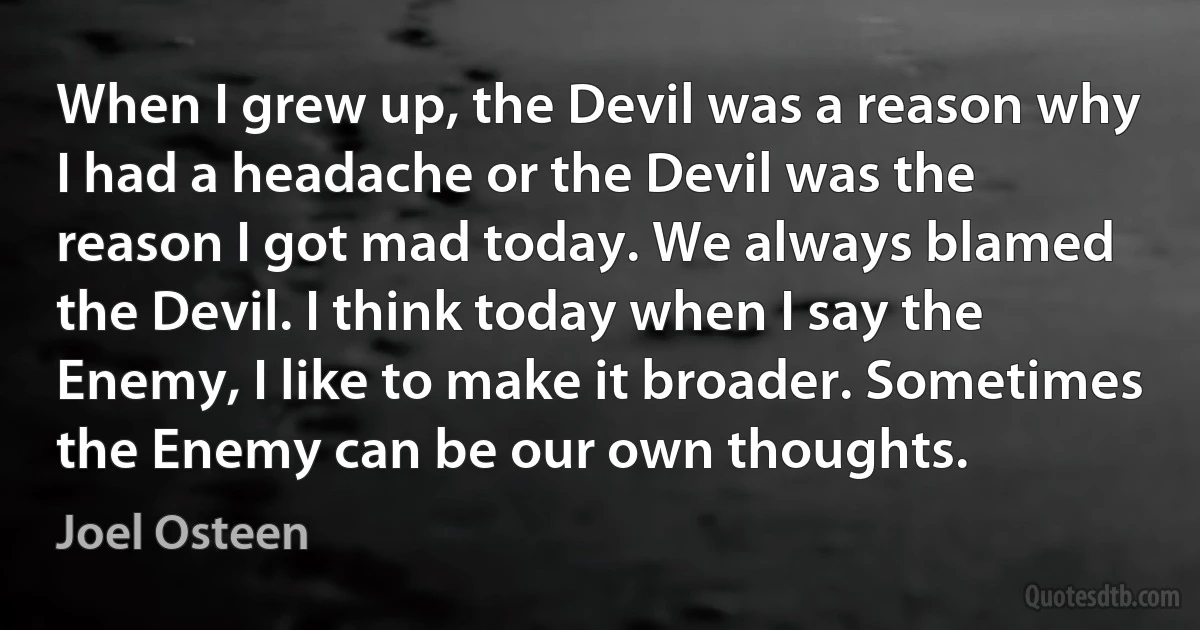 When I grew up, the Devil was a reason why I had a headache or the Devil was the reason I got mad today. We always blamed the Devil. I think today when I say the Enemy, I like to make it broader. Sometimes the Enemy can be our own thoughts. (Joel Osteen)