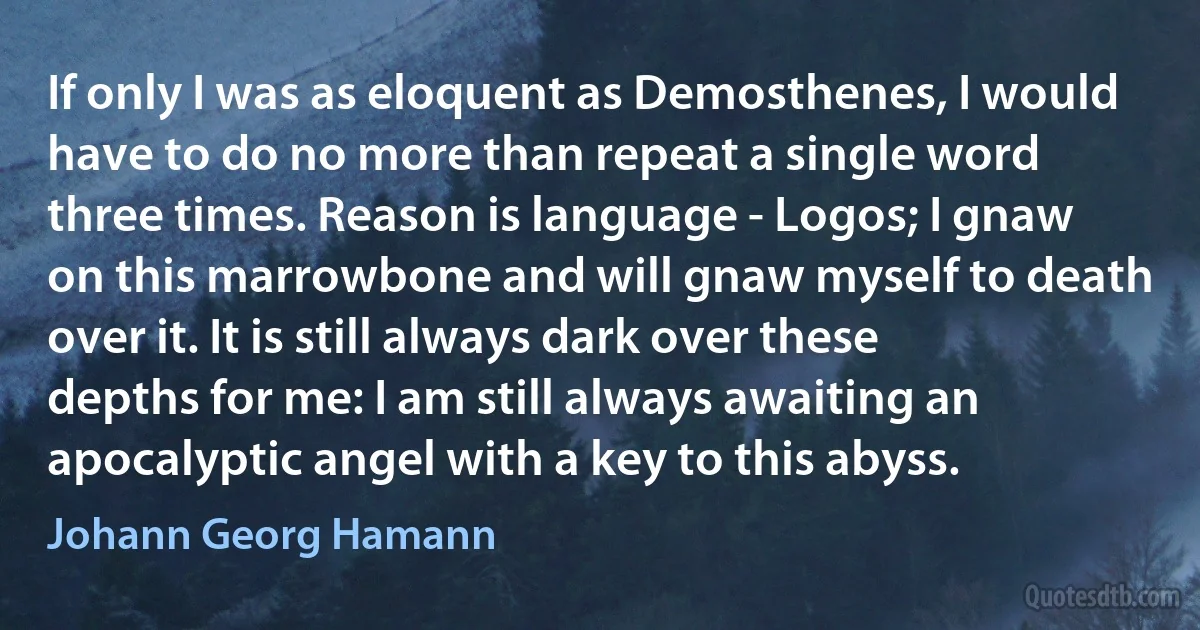 If only I was as eloquent as Demosthenes, I would have to do no more than repeat a single word three times. Reason is language - Logos; I gnaw on this marrowbone and will gnaw myself to death over it. It is still always dark over these depths for me: I am still always awaiting an apocalyptic angel with a key to this abyss. (Johann Georg Hamann)