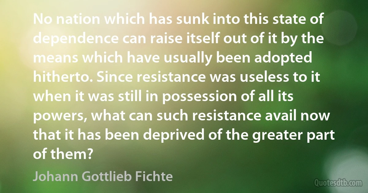 No nation which has sunk into this state of dependence can raise itself out of it by the means which have usually been adopted hitherto. Since resistance was useless to it when it was still in possession of all its powers, what can such resistance avail now that it has been deprived of the greater part of them? (Johann Gottlieb Fichte)