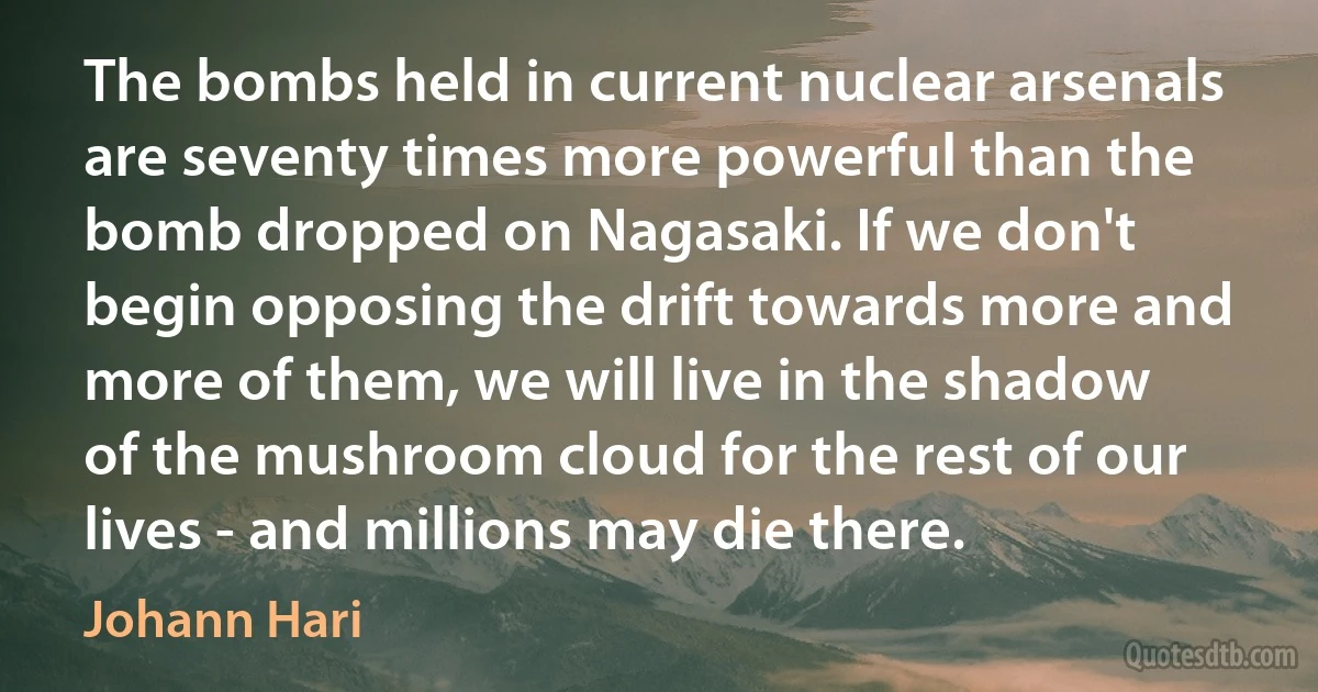 The bombs held in current nuclear arsenals are seventy times more powerful than the bomb dropped on Nagasaki. If we don't begin opposing the drift towards more and more of them, we will live in the shadow of the mushroom cloud for the rest of our lives - and millions may die there. (Johann Hari)