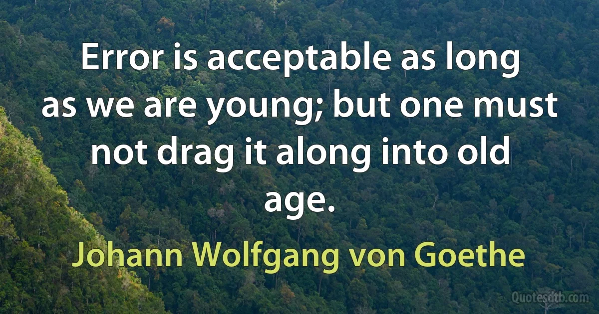 Error is acceptable as long as we are young; but one must not drag it along into old age. (Johann Wolfgang von Goethe)