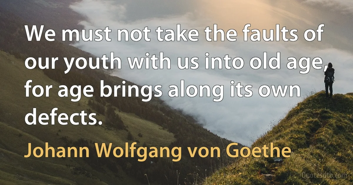 We must not take the faults of our youth with us into old age, for age brings along its own defects. (Johann Wolfgang von Goethe)